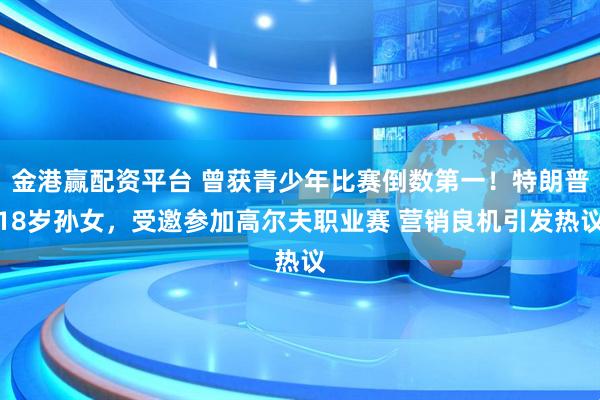 金港赢配资平台 曾获青少年比赛倒数第一！特朗普18岁孙女，受邀参加高尔夫职业赛 营销良机引发热议