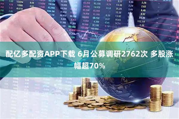 配亿多配资APP下载 6月公募调研2762次 多股涨幅超70%