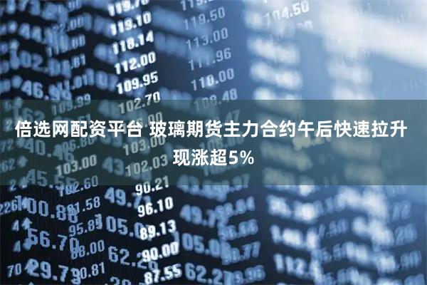 倍选网配资平台 玻璃期货主力合约午后快速拉升 现涨超5%