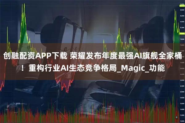 创融配资APP下载 荣耀发布年度最强AI旗舰全家桶！重构行业AI生态竞争格局_Magic_功能