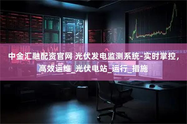 中金汇融配资官网 光伏发电监测系统-实时掌控，高效运维_光伏电站_运行_措施