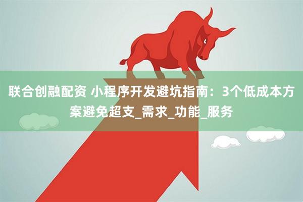 联合创融配资 小程序开发避坑指南：3个低成本方案避免超支_需求_功能_服务