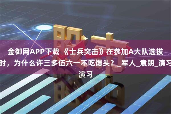 金御网APP下载 《士兵突击》在参加A大队选拔时，为什么许三多伍六一不吃馒头？_军人_袁朗_演习