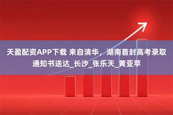天盈配资APP下载 来自清华，湖南首封高考录取通知书送达_长沙_张乐天_黄亚苹