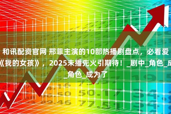 和讯配资官网 邢菲主演的10部热播剧盘点，必看爱情剧《我的女孩》，2025未播先火引期待！_剧中_角色_成为了