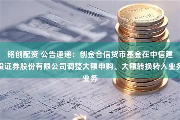 铭创配资 公告速递：创金合信货币基金在中信建投证券股份有限公司调整大额申购、大额转换转入业务