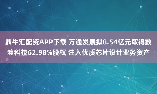 鼎牛汇配资APP下载 万通发展拟8.54亿元取得数渡科技62.98%股权 注入优质芯片设计业务资产