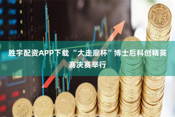 胜宇配资APP下载 “大走廊杯”博士后科创精英赛决赛举行