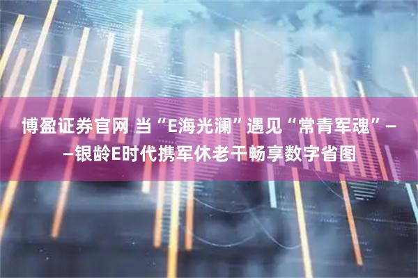 博盈证券官网 当“E海光澜”遇见“常青军魂”——银龄E时代携军休老干畅享数字省图