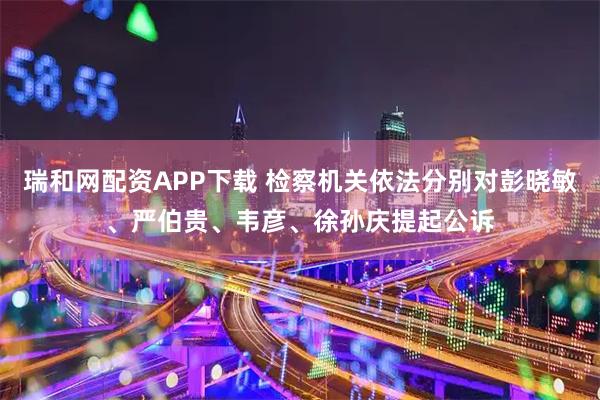 瑞和网配资APP下载 检察机关依法分别对彭晓敏、严伯贵、韦彦、徐孙庆提起公诉