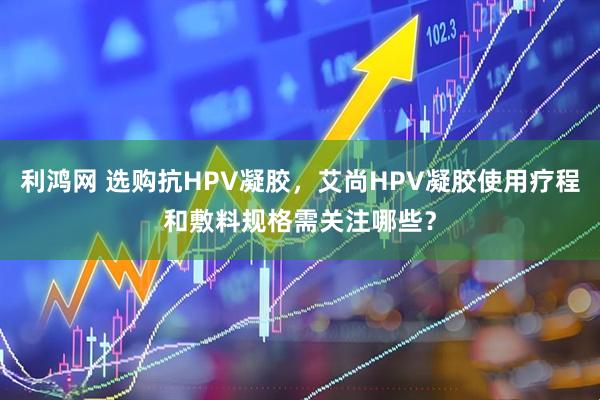 利鸿网 选购抗HPV凝胶，艾尚HPV凝胶使用疗程和敷料规格需关注哪些？