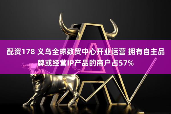 配资178 义乌全球数贸中心开业运营 拥有自主品牌或经营IP产品的商户占57%