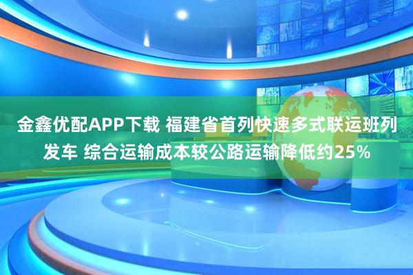 金鑫优配APP下载 福建省首列快速多式联运班列发车 综合运输成本较公路运输降低约25%