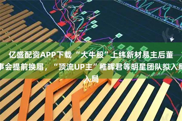 亿盛配资APP下载 “大牛股”上纬新材易主后董事会提前换届，“顶流UP主”稚晖君等明星团队拟入局