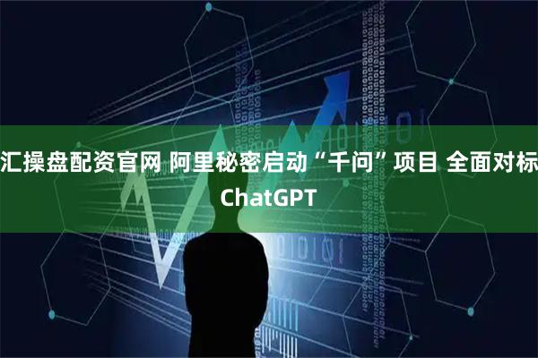 汇操盘配资官网 阿里秘密启动“千问”项目 全面对标ChatGPT
