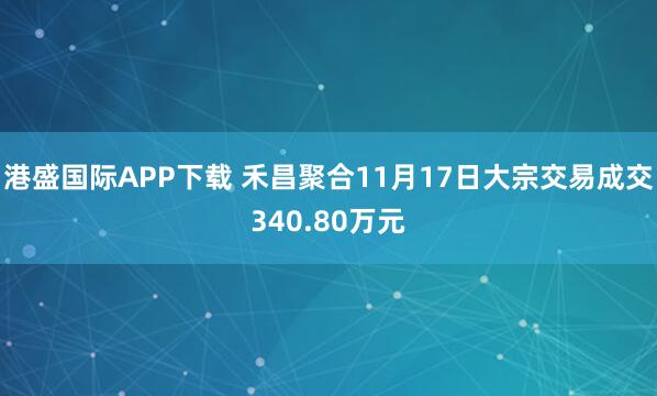 港盛国际APP下载 禾昌聚合11月17日大宗交易成交340.80万元