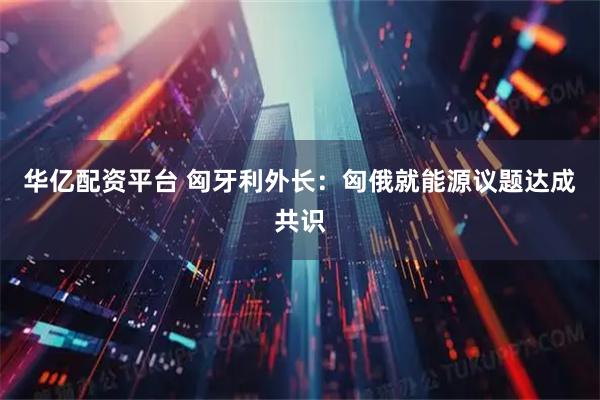 华亿配资平台 匈牙利外长:匈俄就能源议题达成共识