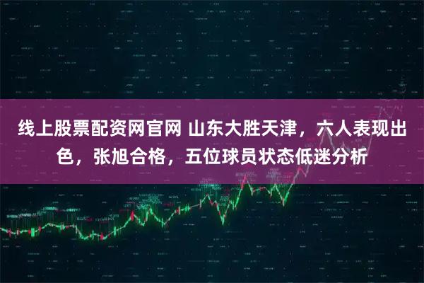 线上股票配资网官网 山东大胜天津，六人表现出色，张旭合格，五位球员状态低迷分析