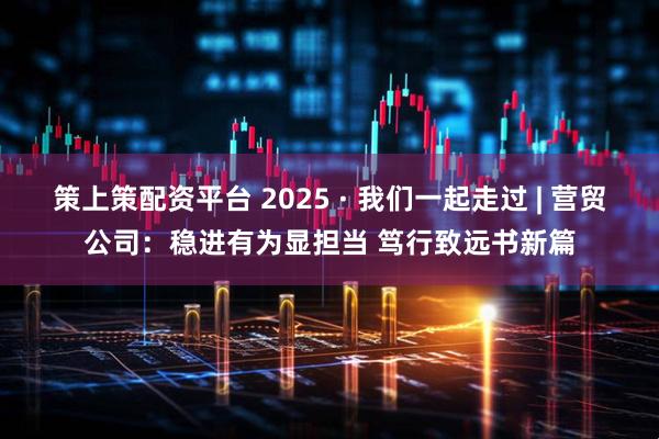 策上策配资平台 2025 · 我们一起走过 | 营贸公司:稳进有为显担当 笃行致远书新篇