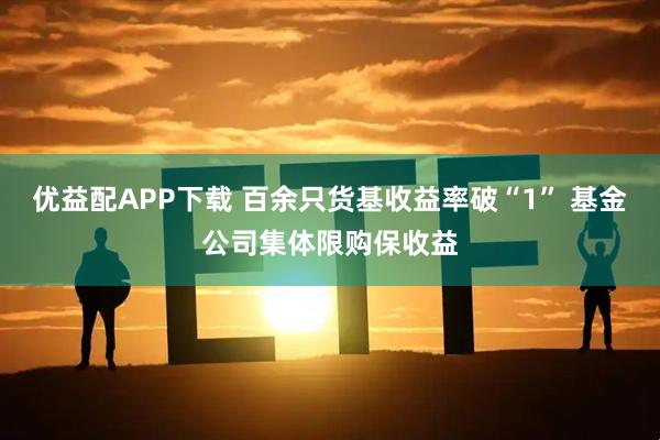 优益配APP下载 百余只货基收益率破“1” 基金公司集体限购保收益