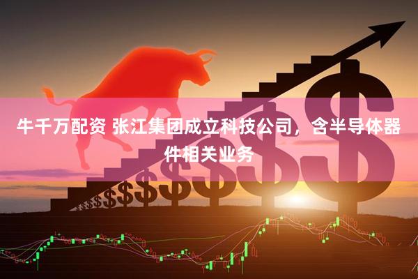 牛千万配资 张江集团成立科技公司，含半导体器件相关业务