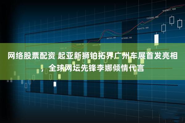 网络股票配资 起亚新狮铂拓界广州车展首发亮相，全球网坛先锋李娜倾情代言