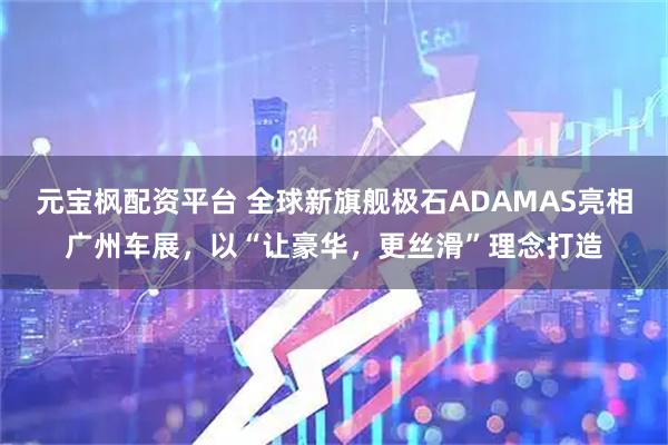 元宝枫配资平台 全球新旗舰极石ADAMAS亮相广州车展，以“让豪华，更丝滑”理念打造