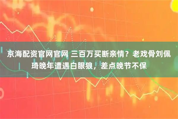 京海配资官网官网 三百万买断亲情？老戏骨刘佩琦晚年遭遇白眼狼，差点晚节不保