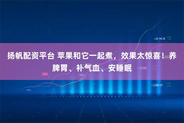 扬帆配资平台 苹果和它一起煮，效果太惊喜！养脾胃、补气血、安睡眠