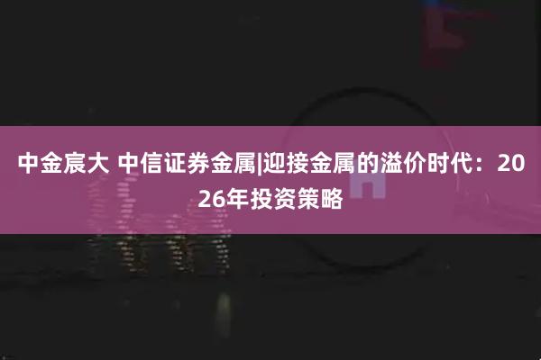 中金宸大 中信证券金属|迎接金属的溢价时代：2026年投资策略