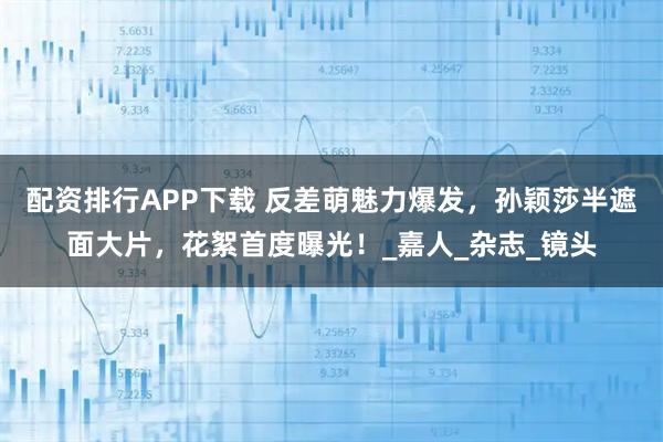 配资排行APP下载 反差萌魅力爆发，孙颖莎半遮面大片，花絮首度曝光！_嘉人_杂志_镜头