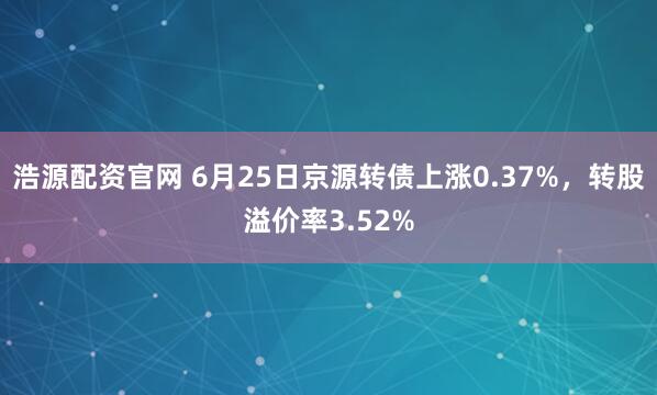 浩源配资官网 6月25日京源转债上涨0.37%，转股溢价率3.52%