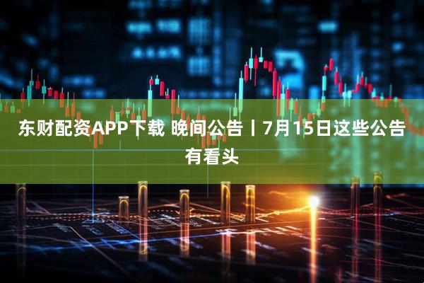 东财配资APP下载 晚间公告丨7月15日这些公告有看头