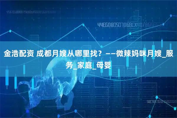 金浩配资 成都月嫂从哪里找?——微辣妈咪月嫂_服务_家庭_母婴