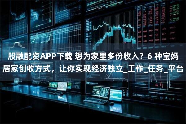 股融配资APP下载 想为家里多份收入？6 种宝妈居家创收方式，让你实现经济独立_工作_任务_平台