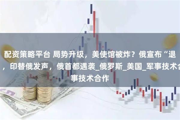 配资策略平台 局势升级，美使馆被炸？俄宣布“退群”，印替俄发声，俄首都遇袭_俄罗斯_美国_军事技术合作