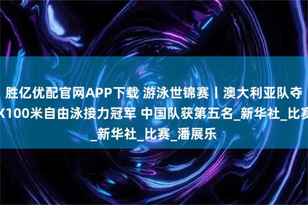 胜亿优配官网APP下载 游泳世锦赛丨澳大利亚队夺得男子4X100米自由泳接力冠军 中国队获第五名_新华社_比赛_潘展乐