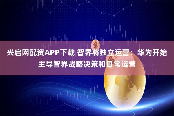 兴启网配资APP下载 智界将独立运营：华为开始主导智界战略决策和日常运营