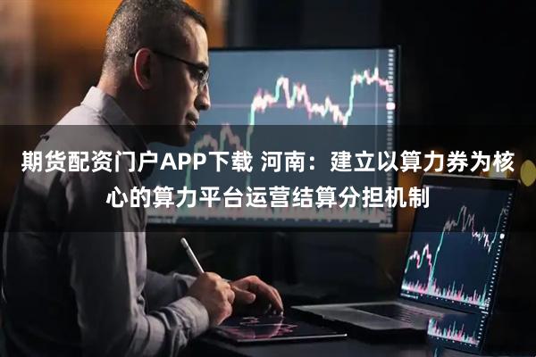 期货配资门户APP下载 河南：建立以算力券为核心的算力平台运营结算分担机制