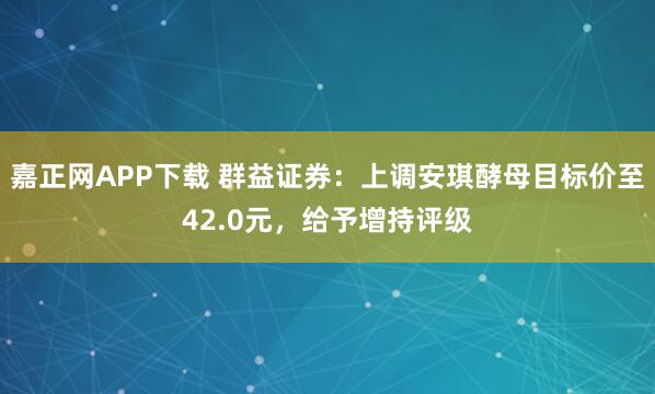 嘉正网APP下载 群益证券:上调安琪酵母目标价至42.0元,给予增持评级