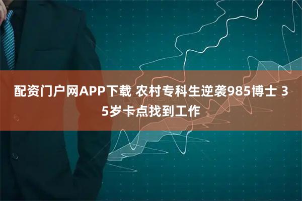 配资门户网APP下载 农村专科生逆袭985博士 35岁卡点找到工作