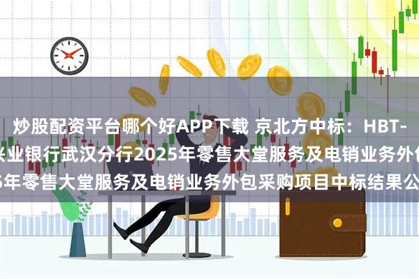 炒股配资平台哪个好APP下载 京北方中标：HBT-12325015-254771兴业银行武汉分行2025年零售大堂服务及电销业务外包采购项目中标结果公告
