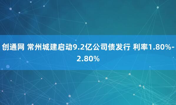 创通网 常州城建启动9.2亿公司债发行 利率1.80%-2.80%